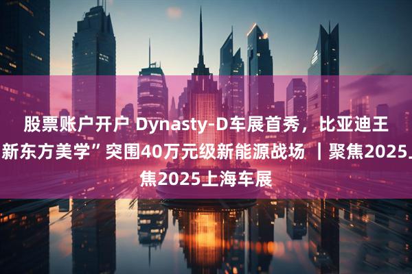 股票账户开户 Dynasty-D车展首秀，比亚迪王朝网以“新东方美学”突围40万元级新能源战场 ｜聚焦2025上海车展