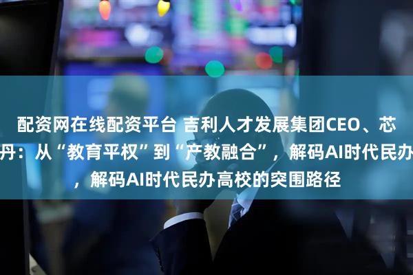 配资网在线配资平台 吉利人才发展集团CEO、芯位教育董事长陆丹：从“教育平权”到“产教融合”，解码AI时代民办高校的突围路径