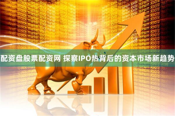 配资盘股票配资网 探察IPO热背后的资本市场新趋势