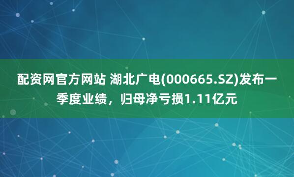 配资网官方网站 湖北广电(000665.SZ)发布一季度业绩，归母净亏损1.11亿元