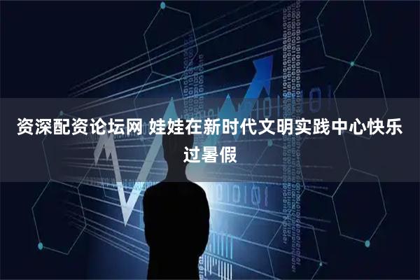 资深配资论坛网 娃娃在新时代文明实践中心快乐过暑假