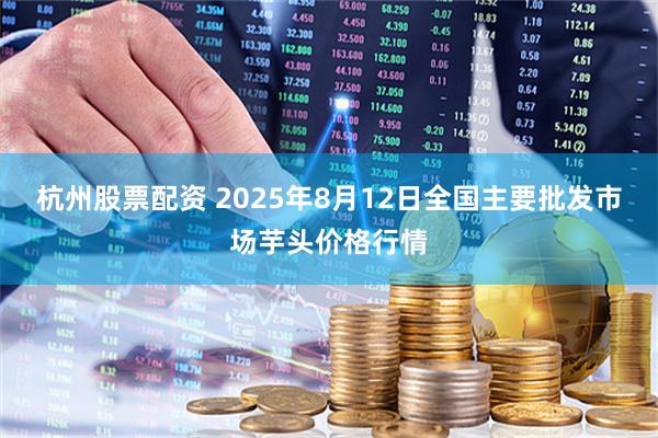杭州股票配资 2025年8月12日全国主要批发市场芋头价格行情