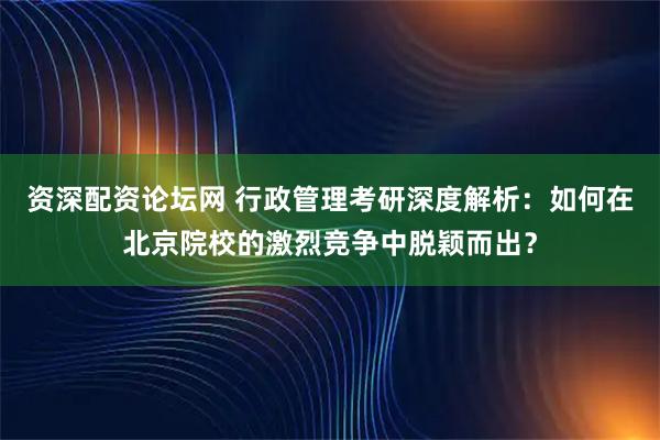 资深配资论坛网 行政管理考研深度解析：如何在北京院校的激烈竞争中脱颖而出？