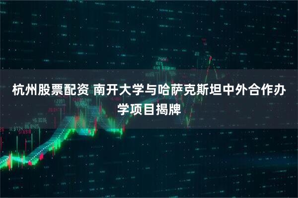 杭州股票配资 南开大学与哈萨克斯坦中外合作办学项目揭牌