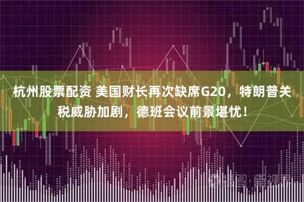 杭州股票配资 美国财长再次缺席G20，特朗普关税威胁加剧，德班会议前景堪忧！