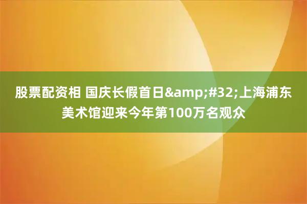 股票配资相 国庆长假首日&#32;上海浦东美术馆迎来今年第100万名观众