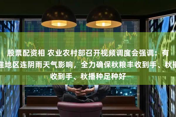 股票配资相 农业农村部召开视频调度会强调：有效应对黄淮地区连阴雨天气影响，全力确保秋粮丰收到手、秋播种足种好