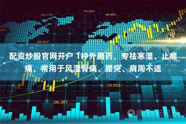 配资炒股官网开户 1种外用药，专祛寒湿、止痹痛，常用于风湿骨痛、腰突、肩周不适