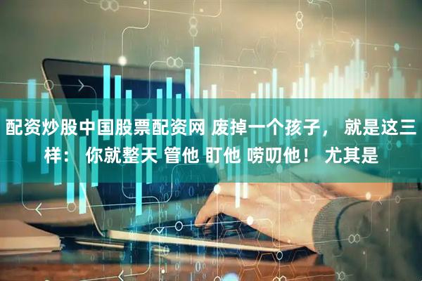 配资炒股中国股票配资网 废掉一个孩子， 就是这三样： 你就整天 管他 盯他 唠叨他！ 尤其是