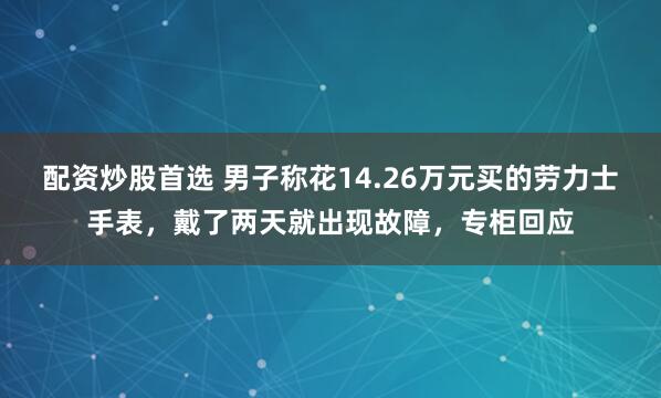 配资炒股首选 男子称花14.26万元买的劳力士手表，戴了两天就出现故障，专柜回应