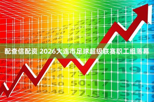 配查信配资 2026大连市足球超级联赛职工组落幕