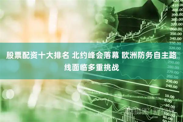 股票配资十大排名 北约峰会落幕 欧洲防务自主路线面临多重挑战