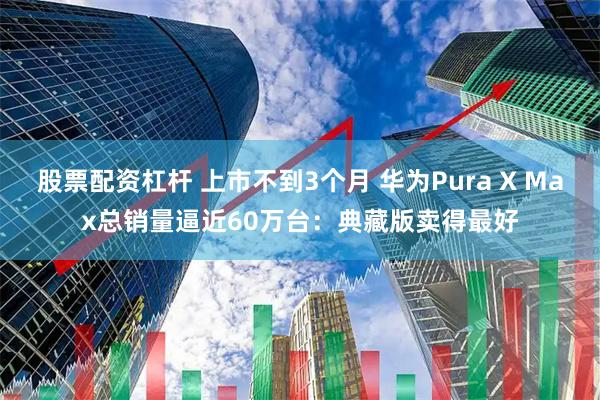 股票配资杠杆 上市不到3个月 华为Pura X Max总销量逼近60万台：典藏版卖得最好